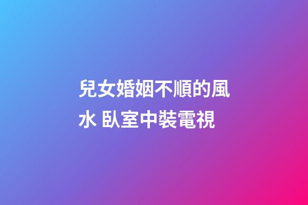 兒女婚姻不順的風水 臥室中裝電視